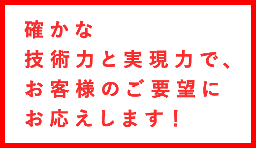 確かな技術力と実現力で、お客様のご要望にお応えします！